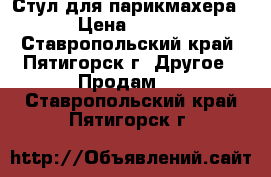  Стул для парикмахера.  › Цена ­ 4 500 - Ставропольский край, Пятигорск г. Другое » Продам   . Ставропольский край,Пятигорск г.